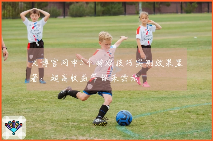 火博官网中5个游戏技巧实测效果显著，超高收益等你来尝试