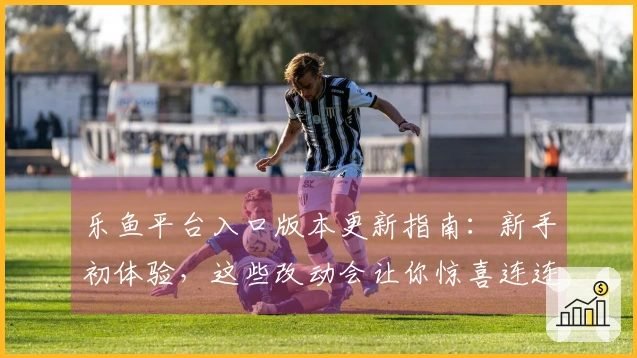 乐鱼平台入口版本更新指南：新手初体验，这些改动会让你惊喜连连！