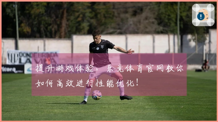 提升游戏体验，乐竞体育官网教你如何高效进行性能优化！