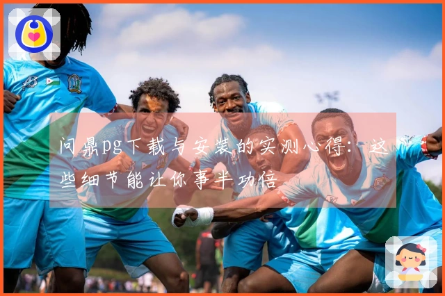 问鼎pg下载与安装的实测心得：这些细节能让你事半功倍