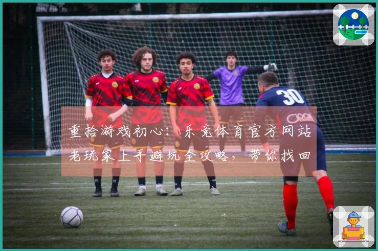 重拾游戏初心：乐竞体育官方网站老玩家上手避坑全攻略，带你找回流畅操作感